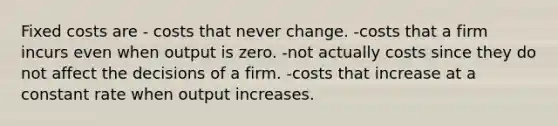 Fixed costs are - costs that never change. -costs that a firm incurs even when output is zero. -not actually costs since they do not affect the decisions of a firm. -costs that increase at a constant rate when output increases.