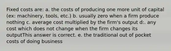 Fixed costs are: a. the costs of producing one more unit of capital (ex: machinery, tools, etc.) b. usually zero when a firm produce nothing c. average cost multiplied by the firm's output d:. any cost which does not change when the firm changes its outputThis answer is correct. e. the traditional out of pocket costs of doing business