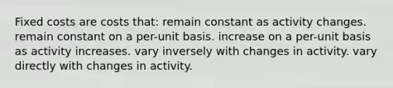 Fixed costs are costs that: remain constant as activity changes. remain constant on a per-unit basis. increase on a per-unit basis as activity increases. vary inversely with changes in activity. vary directly with changes in activity.