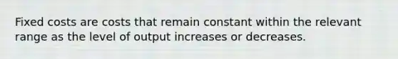 Fixed costs are costs that remain constant within the relevant range as the level of output increases or decreases.