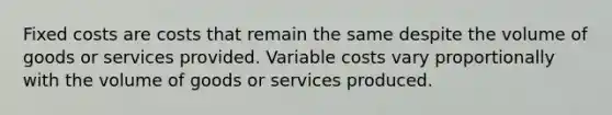 Fixed costs are costs that remain the same despite the volume of goods or services provided. Variable costs vary proportionally with the volume of goods or services produced.