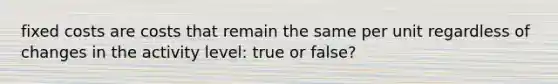 fixed costs are costs that remain the same per unit regardless of changes in the activity level: true or false?