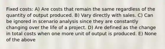 Fixed costs: A) Are costs that remain the same regardless of the quantity of output produced. B) Vary directly with sales. C) Can be ignored in scenario analysis since they are constantly changing over the life of a project. D) Are defined as the change in total costs when one more unit of output is produced. E) None of the above