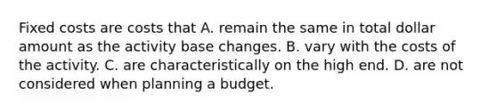 Fixed costs are costs that A. remain the same in total dollar amount as the activity base changes. B. vary with the costs of the activity. C. are characteristically on the high end. D. are not considered when planning a budget.