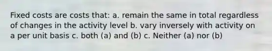 Fixed costs are costs that: a. remain the same in total regardless of changes in the activity level b. vary inversely with activity on a per unit basis c. both (a) and (b) c. Neither (a) nor (b)