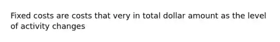Fixed costs are costs that very in total dollar amount as the level of activity changes