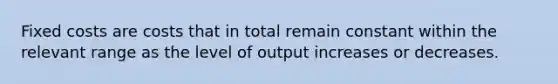 Fixed costs are costs that in total remain constant within the relevant range as the level of output increases or decreases.