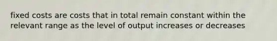 fixed costs are costs that in total remain constant within the relevant range as the level of output increases or decreases