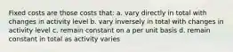 Fixed costs are those costs that: a. vary directly in total with changes in activity level b. vary inversely in total with changes in activity level c. remain constant on a per unit basis d. remain constant in total as activity varies
