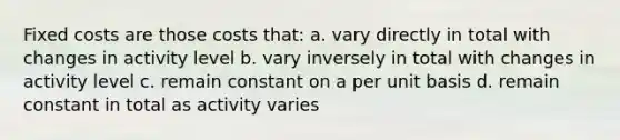 Fixed costs are those costs that: a. vary directly in total with changes in activity level b. vary inversely in total with changes in activity level c. remain constant on a per unit basis d. remain constant in total as activity varies