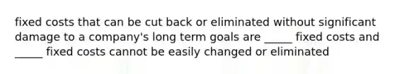 fixed costs that can be cut back or eliminated without significant damage to a company's long term goals are _____ fixed costs and _____ fixed costs cannot be easily changed or eliminated