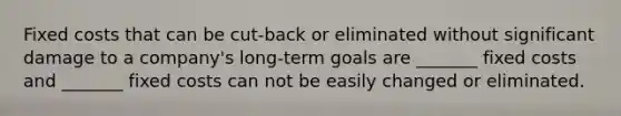 Fixed costs that can be cut-back or eliminated without significant damage to a company's long-term goals are _______ fixed costs and _______ fixed costs can not be easily changed or eliminated.