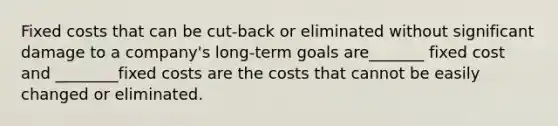 Fixed costs that can be cut-back or eliminated without significant damage to a company's long-term goals are_______ fixed cost and ________fixed costs are the costs that cannot be easily changed or eliminated.