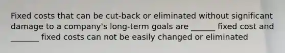 Fixed costs that can be cut-back or eliminated without significant damage to a company's long-term goals are ______ fixed cost and _______ fixed costs can not be easily changed or eliminated