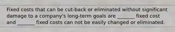 Fixed costs that can be cut-back or eliminated without significant damage to a company's long-term goals are _______ fixed cost and _______ fixed costs can not be easily changed or eliminated.