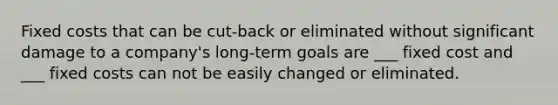 Fixed costs that can be cut-back or eliminated without significant damage to a company's long-term goals are ___ fixed cost and ___ fixed costs can not be easily changed or eliminated.