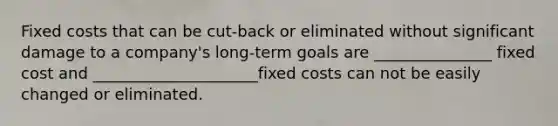 Fixed costs that can be cut-back or eliminated without significant damage to a company's long-term goals are _______________ fixed cost and _____________________fixed costs can not be easily changed or eliminated.