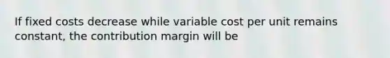 If fixed costs decrease while variable cost per unit remains constant, the contribution margin will be