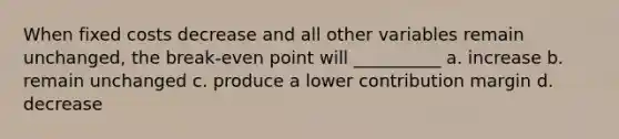 When fixed costs decrease and all other variables remain unchanged, the break-even point will __________ a. increase b. remain unchanged c. produce a lower contribution margin d. decrease