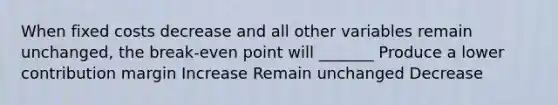 When fixed costs decrease and all other variables remain unchanged, the break-even point will _______ Produce a lower contribution margin Increase Remain unchanged Decrease