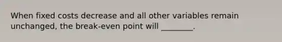 When fixed costs decrease and all other variables remain unchanged, the break-even point will ________.