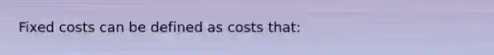 Fixed costs can be defined as costs that: