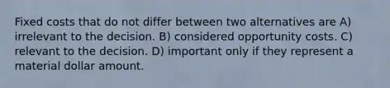 Fixed costs that do not differ between two alternatives are A) irrelevant to the decision. B) considered opportunity costs. C) relevant to the decision. D) important only if they represent a material dollar amount.