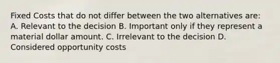 Fixed Costs that do not differ between the two alternatives are: A. Relevant to the decision B. Important only if they represent a material dollar amount. C. Irrelevant to the decision D. Considered opportunity costs