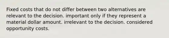 Fixed costs that do not differ between two alternatives are relevant to the decision. important only if they represent a material dollar amount. irrelevant to the decision. considered opportunity costs.