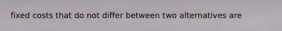 fixed costs that do not differ between two alternatives are