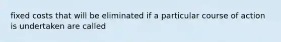 fixed costs that will be eliminated if a particular course of action is undertaken are called