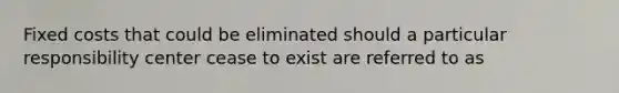 Fixed costs that could be eliminated should a particular responsibility center cease to exist are referred to as