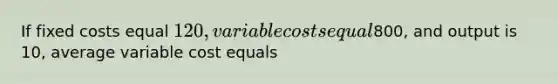 If fixed costs equal 120, variable costs equal800, and output is 10, average variable cost equals