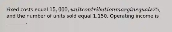 Fixed costs equal 15,000, unit contribution margin equals25, and the number of units sold equal 1,150. Operating income is ________.