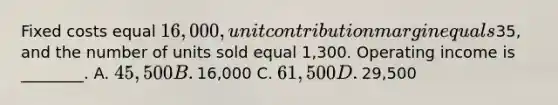 Fixed costs equal​ 16,000, unit contribution margin equals​35, and the number of units sold equal​ 1,300. Operating income is​ ________. A. ​45,500 B. ​16,000 C. ​61,500 D. ​29,500