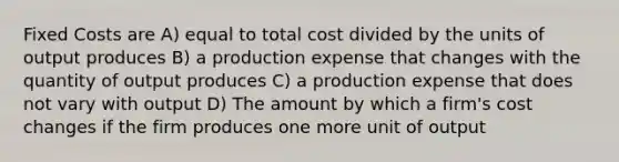 Fixed Costs are A) equal to total cost divided by the units of output produces B) a production expense that changes with the quantity of output produces C) a production expense that does not vary with output D) The amount by which a firm's cost changes if the firm produces one more unit of output