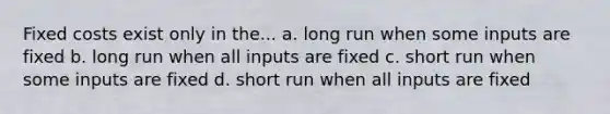 Fixed costs exist only in the... a. long run when some inputs are fixed b. long run when all inputs are fixed c. short run when some inputs are fixed d. short run when all inputs are fixed