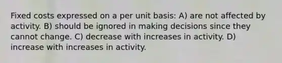 Fixed costs expressed on a per unit basis: A) are not affected by activity. B) should be ignored in making decisions since they cannot change. C) decrease with increases in activity. D) increase with increases in activity.