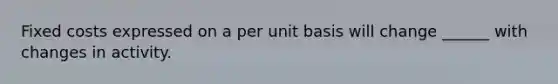 Fixed costs expressed on a per unit basis will change ______ with changes in activity.