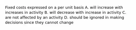 Fixed costs expressed on a per unit basis A. will increase with increases in activity B. will decrease with increase in activity C. are not affected by an activity D. should be ignored in making decisions since they cannot change