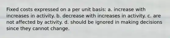 Fixed costs expressed on a per unit basis: a. increase with increases in activity. b. decrease with increases in activity. c. are not affected by activity. d. should be ignored in making decisions since they cannot change.