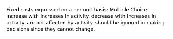 Fixed costs expressed on a per unit basis: Multiple Choice increase with increases in activity. decrease with increases in activity. are not affected by activity. should be ignored in making decisions since they cannot change.