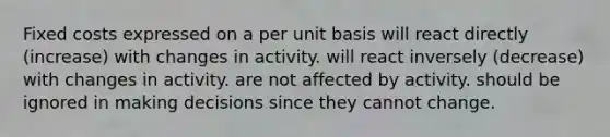 Fixed costs expressed on a per unit basis will react directly (increase) with changes in activity. will react inversely (decrease) with changes in activity. are not affected by activity. should be ignored in making decisions since they cannot change.