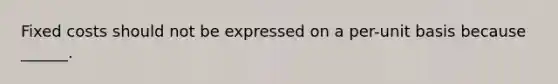 Fixed costs should not be expressed on a per-unit basis because ______.