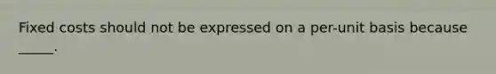 Fixed costs should not be expressed on a per-unit basis because _____.