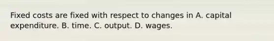 Fixed costs are fixed with respect to changes in A. capital expenditure. B. time. C. output. D. wages.