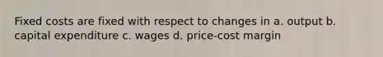 Fixed costs are fixed with respect to changes in a. output b. capital expenditure c. wages d. price-cost margin