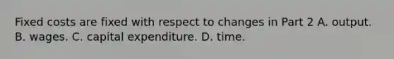 Fixed costs are fixed with respect to changes in Part 2 A. output. B. wages. C. capital expenditure. D. time.