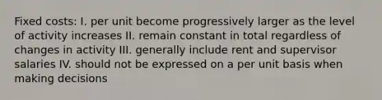 Fixed costs: I. per unit become progressively larger as the level of activity increases II. remain constant in total regardless of changes in activity III. generally include rent and supervisor salaries IV. should not be expressed on a per unit basis when making decisions