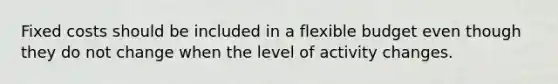 Fixed costs should be included in a flexible budget even though they do not change when the level of activity changes.